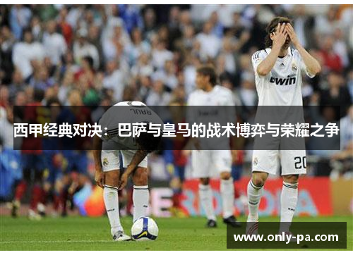 西甲经典对决:巴萨与皇马的战术博弈与荣耀之争