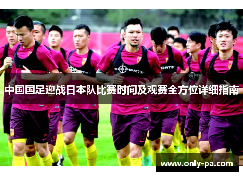 中国国足迎战日本队比赛时间及观赛全方位详细指南 中国国足迎战日本队比赛时间及观赛全方位详细指南