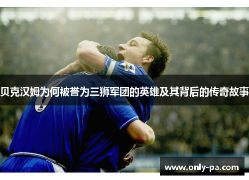 贝克汉姆为何被誉为三狮军团的英雄及其背后的传奇故事 贝克汉姆为何被誉为三狮军团的英雄及其背后的传奇故事