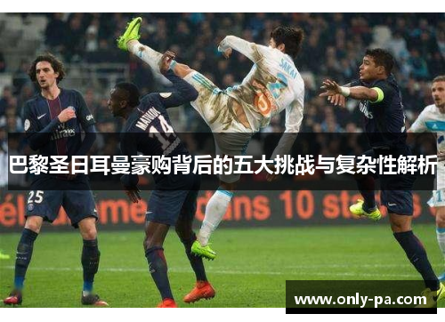 巴黎圣日耳曼豪购背后的五大挑战与复杂性解析