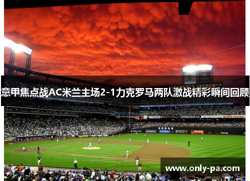 意甲焦点战AC米兰主场2-1力克罗马两队激战精彩瞬间回顾
