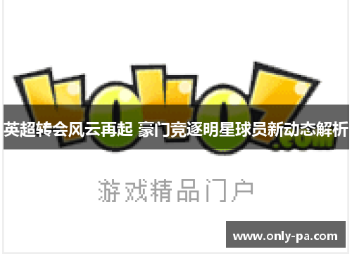 英超转会风云再起 豪门竞逐明星球员新动态解析 英超转会风云再起 豪门竞逐明星球员新动态解析