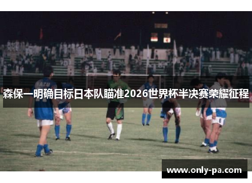 森保一明确目标日本队瞄准2026世界杯半决赛荣耀征程