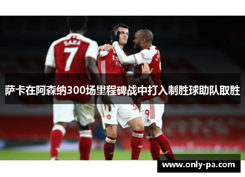 萨卡在阿森纳300场里程碑战中打入制胜球助队取胜 萨卡在阿森纳300场里程碑战中打入制胜球助队取胜