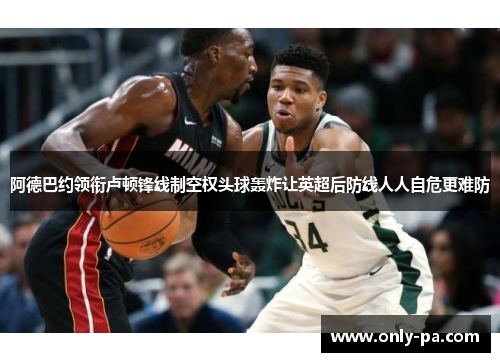 阿德巴约领衔卢顿锋线制空权头球轰炸让英超后防线人人自危更难防