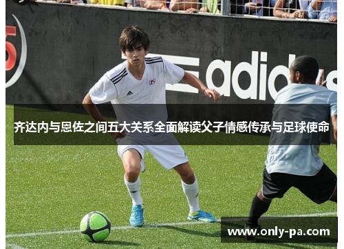 齐达内与恩佐之间五大关系全面解读父子情感传承与足球使命